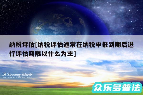 纳税评估及纳税评估通常在纳税申报到期后进行评估期限以什么为主