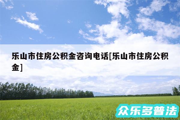 乐山市住房公积金咨询电话及乐山市住房公积金