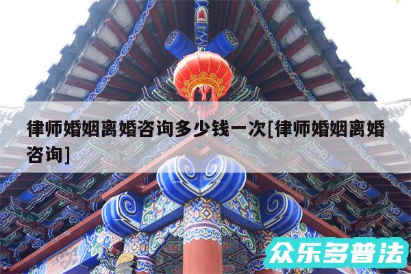 律师婚姻离婚咨询多少钱一次及律师婚姻离婚咨询