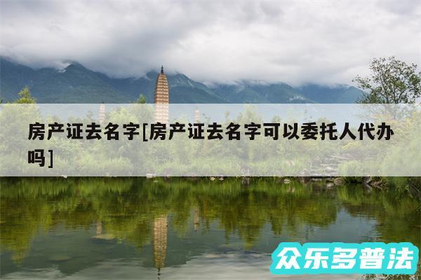 房产证去名字及房产证去名字可以委托人代办吗
