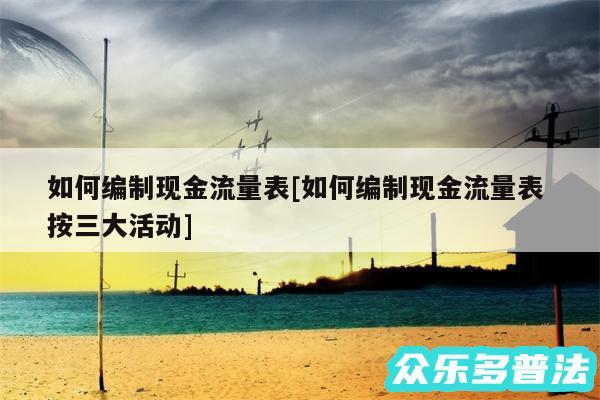 如何编制现金流量表及如何编制现金流量表 按三大活动