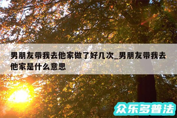 男朋友带我去他家做了好几次_男朋友带我去他家是什么意思