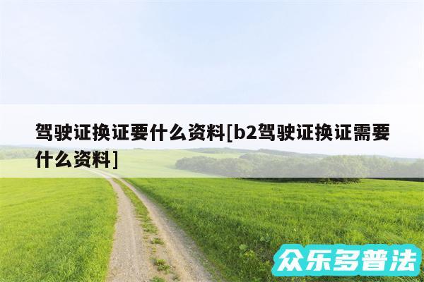 驾驶证换证要什么资料及b2驾驶证换证需要什么资料