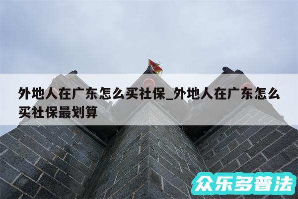 外地人在广东怎么买社保_外地人在广东怎么买社保最划算