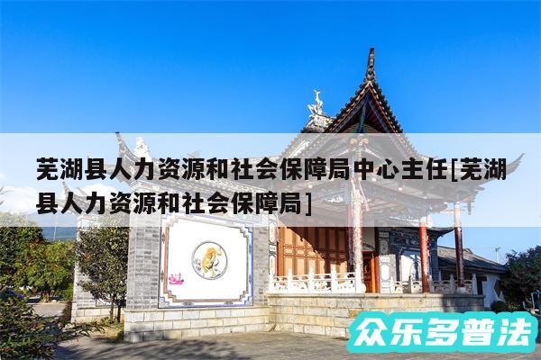 芜湖县人力资源和社会保障局中心主任及芜湖县人力资源和社会保障局