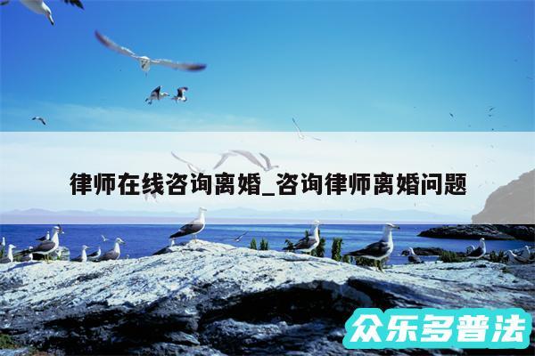 律师在线咨询离婚_咨询律师离婚问题