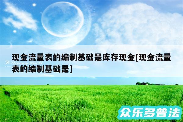 现金流量表的编制基础是库存现金及现金流量表的编制基础是