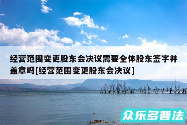 经营范围变更股东会决议需要全体股东签字并盖章吗及经营范围变更股东会决议