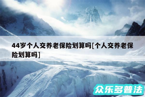 44岁个人交养老保险划算吗及个人交养老保险划算吗