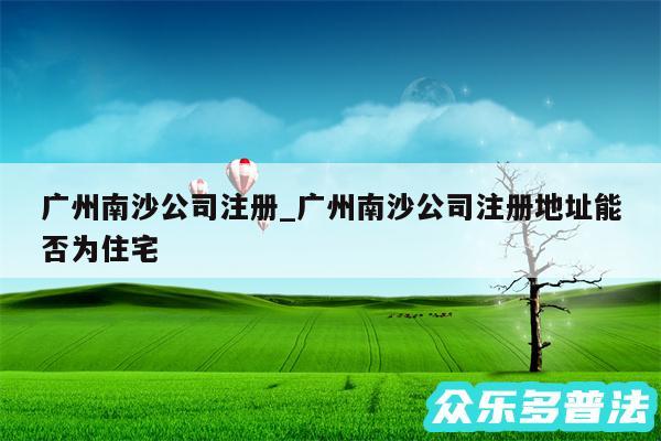 广州南沙公司注册_广州南沙公司注册地址能否为住宅