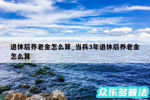 退休后养老金怎么算_当兵3年退休后养老金怎么算