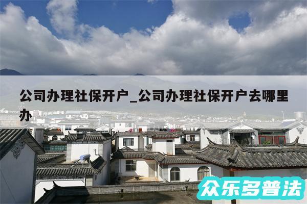 公司办理社保开户_公司办理社保开户去哪里办