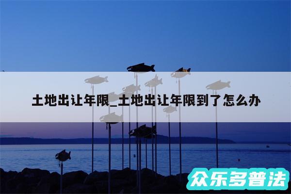 土地出让年限_土地出让年限到了怎么办