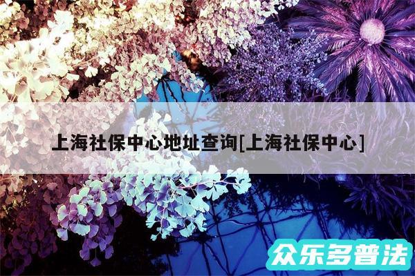 上海社保中心地址查询及上海社保中心