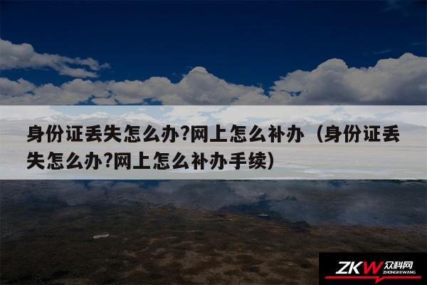 身份证丢失怎么办?网上怎么补办以及身份证丢失怎么办?网上怎么补办手续