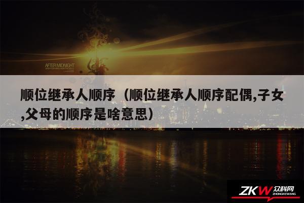 顺位继承人顺序以及顺位继承人顺序配偶,子女,父母的顺序是啥意思