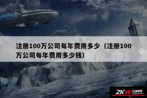 注册100万公司每年费用多少以及注册100万公司每年费用多少钱