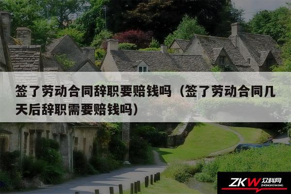 签了劳动合同辞职要赔钱吗以及签了劳动合同几天后辞职需要赔钱吗