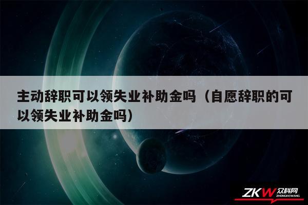 主动辞职可以领失业补助金吗以及自愿辞职的可以领失业补助金吗