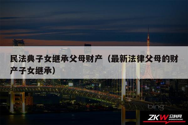 民法典子女继承父母财产以及最新法律父母的财产子女继承