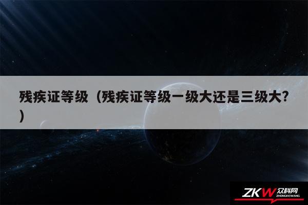 残疾证等级以及残疾证等级一级大还是三级大?