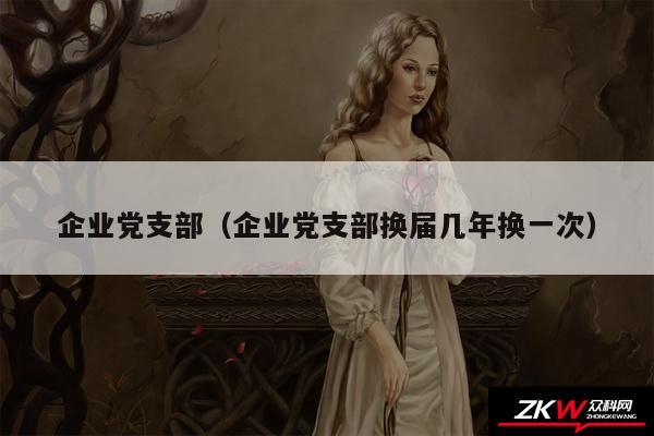 企业党支部以及企业党支部换届几年换一次