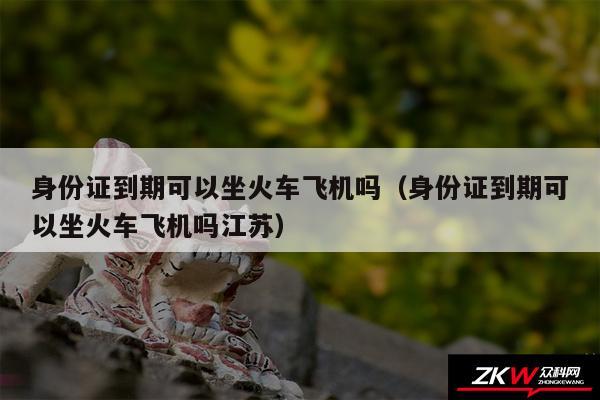 身份证到期可以坐火车飞机吗以及身份证到期可以坐火车飞机吗江苏