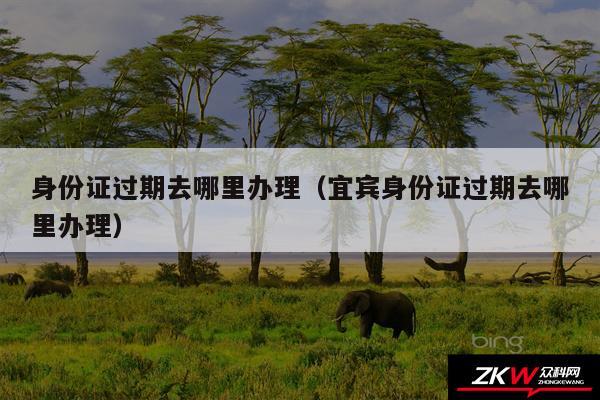 身份证过期去哪里办理以及宜宾身份证过期去哪里办理