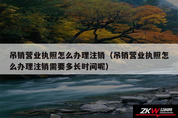 吊销营业执照怎么办理注销以及吊销营业执照怎么办理注销需要多长时间呢