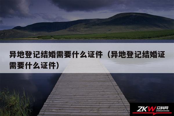 异地登记结婚需要什么证件以及异地登记结婚证需要什么证件