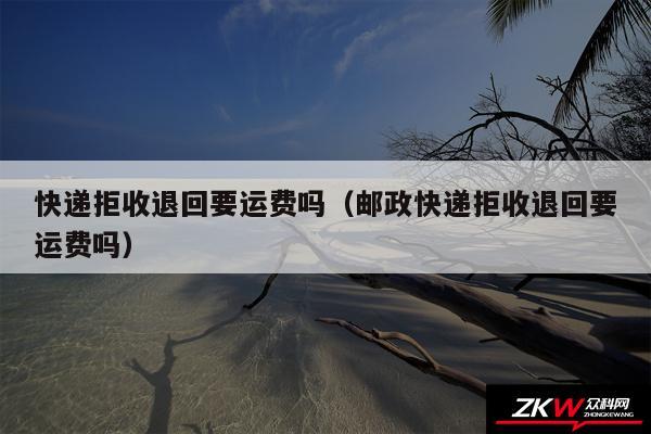 快递拒收退回要运费吗以及邮政快递拒收退回要运费吗