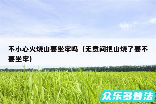 不小心火烧山要坐牢吗以及无意间把山烧了要不要坐牢