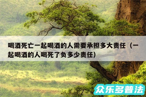 喝酒死亡一起喝酒的人需要承担多大责任以及一起喝酒的人喝死了负多少责任