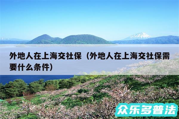 外地人在上海交社保以及外地人在上海交社保需要什么条件