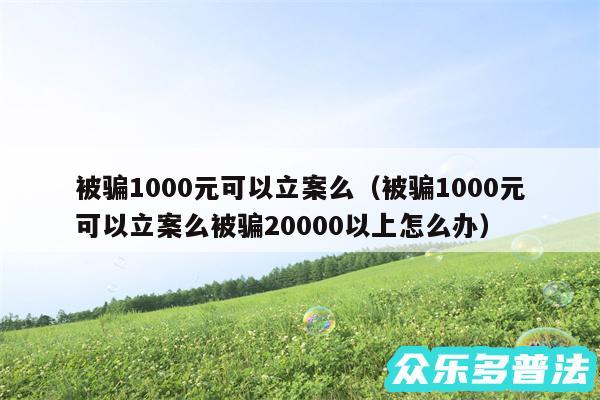 被骗1000元可以立案么以及被骗1000元可以立案么被骗20000以上怎么办