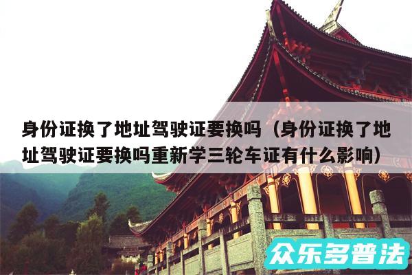 身份证换了地址驾驶证要换吗以及身份证换了地址驾驶证要换吗重新学三轮车证有什么影响