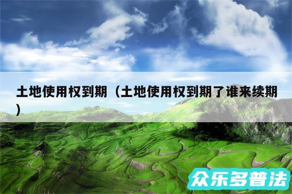 土地使用权到期以及土地使用权到期了谁来续期