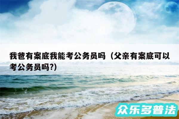 我爸有案底我能考公务员吗以及父亲有案底可以考公务员吗?