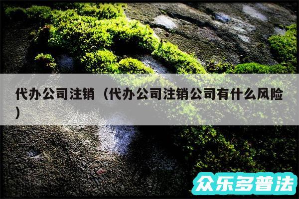 代办公司注销以及代办公司注销公司有什么风险