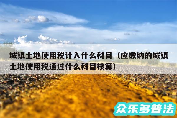 城镇土地使用税计入什么科目以及应缴纳的城镇土地使用税通过什么科目核算