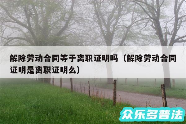 解除劳动合同等于离职证明吗以及解除劳动合同证明是离职证明么