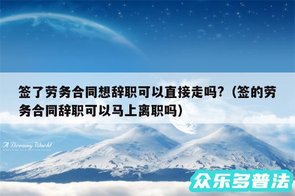 签了劳务合同想辞职可以直接走吗?以及签的劳务合同辞职可以马上离职吗