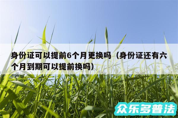 身份证可以提前6个月更换吗以及身份证还有六个月到期可以提前换吗