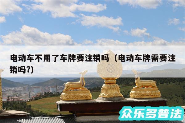 电动车不用了车牌要注销吗以及电动车牌需要注销吗?