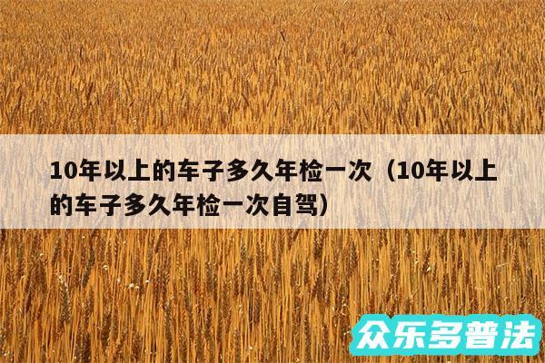 10年以上的车子多久年检一次以及10年以上的车子多久年检一次自驾