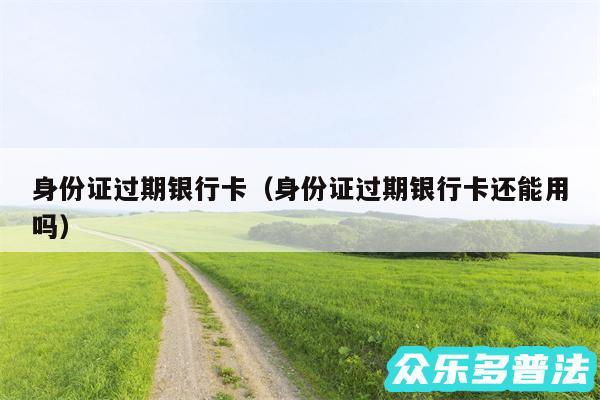 身份证过期银行卡以及身份证过期银行卡还能用吗