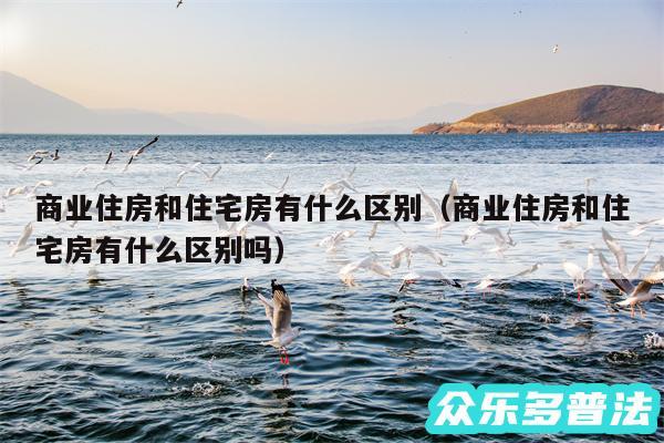 商业住房和住宅房有什么区别以及商业住房和住宅房有什么区别吗