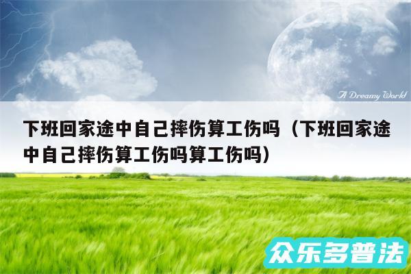 下班回家途中自己摔伤算工伤吗以及下班回家途中自己摔伤算工伤吗算工伤吗