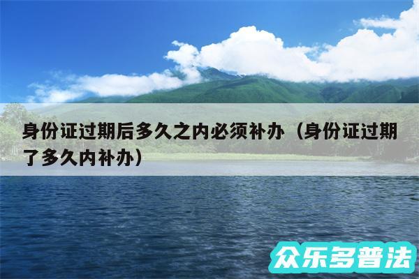 身份证过期后多久之内必须补办以及身份证过期了多久内补办