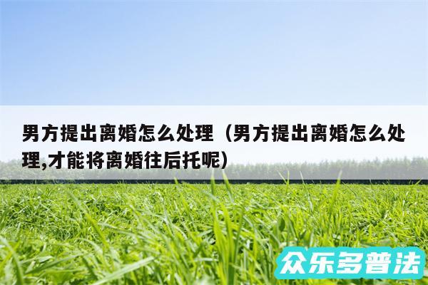 男方提出离婚怎么处理以及男方提出离婚怎么处理,才能将离婚往后托呢